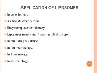  In gene delivery.
 As drug delivery carriers.
 Enzyme replacement therapy.
 Liposomes in anti-viral / anti-microbial therapy.
 In multi drug resistance.
 In Tumour therapy.
 In Immunology.
 In Cosmetology.
20
APPLICATION OF LIPOSOMES
 