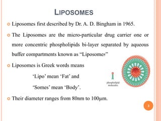 LIPOSOMES
 Liposomes first described by Dr. A. D. Bingham in 1965.
 The Liposomes are the micro-particular drug carrier one or
more concentric phospholipids bi-layer separated by aqueous
buffer compartments known as “Liposomes”..
 Liposomes is Greek words means
‘Lipo’ mean ‘Fat’ and
‘Somes’ mean ‘Body’.
 Their diameter ranges from 80nm to 100µm.
3
 