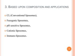3. BASED UPON COMPOSITION AND APPLICATIONS
 CL (Conventional liposomes),
 Fusogenic liposomes,
 pH sensitive liposomes,
 Cationic liposomes,
 Immuno-liposomes.
9
 