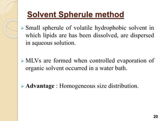 Solvent Spherule method
 Small spherule of volatile hydrophobic solvent in
which lipids are has been dissolved, are dispersed
in aqueous solution.
 MLVs are formed when controlled evaporation of
organic solvent occurred in a water bath.
 Advantage : Homogeneous size distribution.
20
 