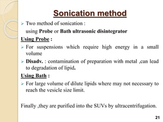 Sonication method
 Two method of sonication :
using Probe or Bath ultrasonic disintegrator
Using Probe :
 For suspensions which require high energy in a small
volume
 Disadv. : contamination of preparation with metal ,can lead
to degradation of lipid.
Using Bath :
 For large volume of dilute lipids where may not necessary to
reach the vesicle size limit.
Finally ,they are purified into the SUVs by ultracentrifugation.
21
 