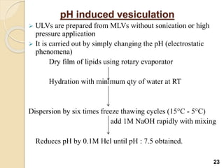 pH induced vesiculation
 ULVs are prepared from MLVs without sonication or high
pressure application
 It is carried out by simply changing the pH (electrostatic
phenomena)
Dry film of lipids using rotary evaporator
Hydration with minimum qty of water at RT
Dispersion by six times freeze thawing cycles (15°C - 5°C)
add 1M NaOH rapidly with mixing
Reduces pH by 0.1M Hcl until pH : 7.5 obtained.
23
 