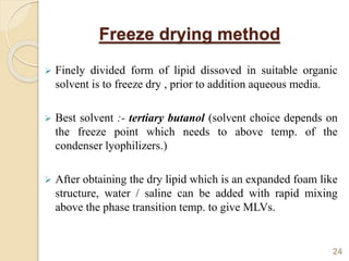 Freeze drying method
 Finely divided form of lipid dissoved in suitable organic
solvent is to freeze dry , prior to addition aqueous media.
 Best solvent :- tertiary butanol (solvent choice depends on
the freeze point which needs to above temp. of the
condenser lyophilizers.)
 After obtaining the dry lipid which is an expanded foam like
structure, water / saline can be added with rapid mixing
above the phase transition temp. to give MLVs.
24
 