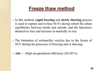 Freeze thaw method
 In this method, rapid freezing and slowly thawing process
is used to rupture and re-fuse SUVs during which the solute
equilibrates between inside and outside, and the liposomes
themselves fuse and increase in markedly in size.
 The formation of unilamellar vesicles due to the fusion of
SUV during the processes of freezing and or thawing.
 Adv. : - High encapsulation efficiency (20-30 %)
28
 