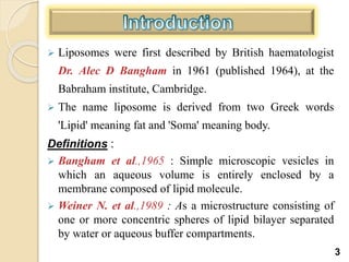  Liposomes were first described by British haematologist
Dr. Alec D Bangham in 1961 (published 1964), at the
Babraham institute, Cambridge.
 The name liposome is derived from two Greek words
'Lipid' meaning fat and 'Soma' meaning body.
Definitions :
 Bangham et al.,1965 : Simple microscopic vesicles in
which an aqueous volume is entirely enclosed by a
membrane composed of lipid molecule.
 Weiner N. et al.,1989 : As a microstructure consisting of
one or more concentric spheres of lipid bilayer separated
by water or aqueous buffer compartments.
3
 