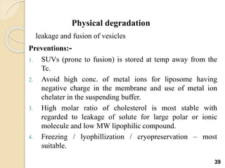 Physical degradation
leakage and fusion of vesicles
Preventions:-
1. SUVs (prone to fusion) is stored at temp away from the
Tc.
2. Avoid high conc. of metal ions for liposome having
negative charge in the membrane and use of metal ion
chelater in the suspending buffer.
3. High molar ratio of cholesterol is most stable with
regarded to leakage of solute for large polar or ionic
molecule and low MW lipophilic compound.
4. Freezing / lyophillization / cryopreservation – most
suitable.
39
 