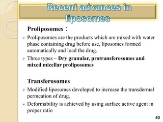 Proliposomes :
 Proliposomes are the products which are mixed with water
phase containing drug before use, liposomes formed
automatically and load the drug.
 Three types – Dry granular, protransferosomes and
mixed micellar proliposomes
Transferosomes
 Modified liposomes developed to increase the transdermal
permeation of drug.
 Deformability is achieved by using surface active agent in
proper ratio
40
 