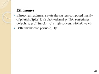 Ethosomes
 Ethosomal system is a vesicular system composed mainly
of phospholipids & alcohol (ethanol or IPA, sometimes
polyols; glycol) in relatively high concentration & water.
 Better membrane permeability.
41
 