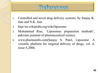 1. Controlled and novel drug delivery systems, by Sanjay K.
Jain and N.K. Jain
2. http//en.wikipedia.org/wiki/liposome
3. Mohammad Riaz, ‘Liposomes preparation methods’,
pakistan jouranal of pharmaceutical science.
4. www.pharmainfo.com(Sanjay S. Patel, Liposome: A
versatile platform for targeted delivery of drugs, vol. 4,
issue-5,2006.
45
 