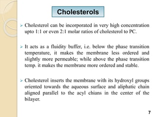  Cholesterol can be incorporated in very high concentration
upto 1:1 or even 2:1 molar ratios of cholesterol to PC.
 It acts as a fluidity buffer, i.e. below the phase transition
temperature, it makes the membrane less ordered and
slightly more permeable; while above the phase transition
temp. it makes the membrane more ordered and stable.
 Cholesterol inserts the membrane with its hydroxyl groups
oriented towards the aqueous surface and aliphatic chain
aligned parallel to the acyl chians in the center of the
bilayer.
Cholesterols
7
 