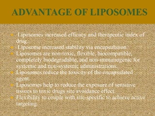  Liposomes increased efficacy and therapeutic index of
drug.
 Liposome increased stability via encapsulation.
 Liposomes are non-toxic, flexible, biocompatible,
completely biodegradable, and non-immunogenic for
systemic and non-systemic administrations.
 Liposomes reduce the toxicity of the encapsulated
agent.
 Liposomes help to reduce the exposure of sensitive
tissues to toxic drugs site avoidance effect.
 Flexibility to couple with site-specific to achieve active
targeting.
5
 