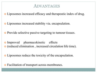 ADVANTAGES
 Liposomes increased efficacy and therapeutic index of drug.
 Liposomes increased stability via. encapsulation.
 Provide selective passive targeting to tumour tissues.
 Improved pharmacokinetic effects
 (reduced elimination , increased circulation life time).
 Liposomes reduce the toxicity of the encapsulation.
 Facilitation of transport across membranes. 5
 