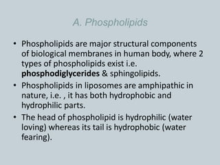 A. Phospholipids
• Phospholipids are major structural components
of biological membranes in human body, where 2
types of phospholipids exist i.e.
phosphodiglycerides & sphingolipids.
• Phospholipids in liposomes are amphipathic in
nature, i.e. , it has both hydrophobic and
hydrophilic parts.
• The head of phospholipid is hydrophilic (water
loving) whereas its tail is hydrophobic (water
fearing).
 