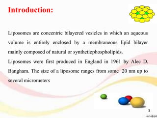 Introduction:
Liposomes are concentric bilayered vesicles in which an aqueous
volume is entirely enclosed by a membraneous lipid bilayer
mainly composed of natural or syntheticphospholipids.
Liposomes were first produced in England in 1961 by Alec D.
Bangham. The size of a liposome ranges from some 20 nm up to
several micrometers
3
 