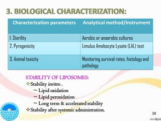 Characterization parameters Analytical method/Instrument
1. Sterility Aerobic or anaerobic cultures
2. Pyrogenicity Limulus Amebocyte Lysate (LAL) test
3. Animal toxicity Monitoring survival rates, histologyand
pathology
STABILITY OF LIPOSOMES:
❖Stability invitro .
~ Lipid oxidation
~ Lipid peroxidation
~ Long term & accelerated stability
❖Stability after systemic administration.
38
 