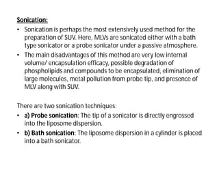 Sonication:
• Sonication is perhaps the most extensively used method for the
preparation of SUV. Here, MLVs are sonicated either with a bath
type sonicator or a probe sonicator under a passive atmosphere.
• The main disadvantages of this method are very low internal
volume/ encapsulation efficacy, possible degradation of
phospholipids and compounds to be encapsulated, elimination of
large molecules, metal pollution from probe tip, and presence of
MLV along with SUV.
There are two sonication techniques:
• a) Probe sonication: The tip of a sonicator is directly engrossed
into the liposome dispersion.
• b) Bath sonication: The liposome dispersion in a cylinder is placed
into a bath sonicator.
 