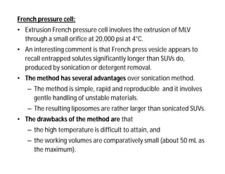 French pressure cell:
• Extrusion French pressure cell involves the extrusion of MLV
through a small orifice at 20,000 psi at 4°C.
• An interesting comment is that French press vesicle appears to
recall entrapped solutes significantly longer than SUVs do,
produced by sonication or detergent removal.
• The method has several advantages over sonication method.
– The method is simple, rapid and reproducible and it involves
gentle handling of unstable materials.
– The resulting liposomes are rather larger than sonicated SUVs.
• The drawbacks of the method are that
– the high temperature is difficult to attain, and
– the working volumes are comparatively small (about 50 mL as
the maximum).
 