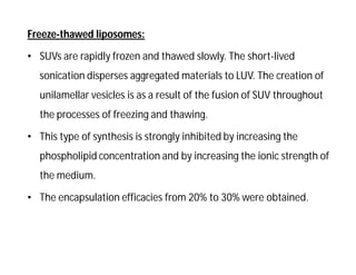 Freeze-thawed liposomes:
• SUVs are rapidly frozen and thawed slowly. The short-lived
sonication disperses aggregated materials to LUV. The creation of
unilamellar vesicles is as a result of the fusion of SUV throughout
the processes of freezing and thawing.
• This type of synthesis is strongly inhibited by increasing the
phospholipid concentration and by increasing the ionic strength of
the medium.
• The encapsulation efficacies from 20% to 30% were obtained.
 