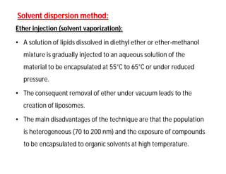 Solvent dispersion method:Solvent dispersion method:
Ether injection (solvent vaporization):
• A solution of lipids dissolved in diethyl ether or ether-methanol
mixture is gradually injected to an aqueous solution of the
material to be encapsulated at 55°C to 65°C or under reduced
pressure.
• The consequent removal of ether under vacuum leads to the
creation of liposomes.
• The main disadvantages of the technique are that the population
is heterogeneous (70 to 200 nm) and the exposure of compounds
to be encapsulated to organic solvents at high temperature.
 