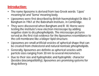Introduction:Introduction:
• The name liposome is derived from two Greek words: 'Lipos'
meaning fat and 'Soma' meaning body.
• Liposomes were first described by British haematologist Dr Alec D
Bangham in 1961 at the Babraham Institute, in Cambridge.
• They were discovered when Bangham and R. W. Horne were
testing the institute's new electron microscope by adding
negative stain to dry phospholipids. The microscope pictures
served as the first real evidence for the liposomes resemblance to
the cell membrane like a bilayer lipid structure.
• Liposomes are small artificial vesicles of spherical shape that can
be created from cholesterol and natural nontoxic phospholipids.
• Generally, liposomes are definite as spherical vesicles with
particle sizes ranging from 30 nm to several micrometers.
• Due to their size and hydrophobic and hydrophilic character
(besides biocompatibility), liposomes are promising systems for
drug delivery.
 