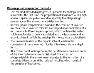 Reverse phase evaporation method:-
• This method provided a progress in liposome technology, since it
allowed for the first time the preparation of liposomes with a high
aqueous space-to-lipid ratio and a capability to entrap a large
percentage of the aqueous material presented.
• Reverse-phase evaporation is based on the creation of inverted
micelles. These inverted micelles are shaped upon sonication of a
mixture of a buffered aqueous phase, which contains the water-
soluble molecules to be encapsulated into the liposomes and an
organic phase in which the amphiphilic molecules are solubilized.
• The slow elimination of the organic solvent leads to the
conversion of these inverted micelles into viscous state and gel
form.
• At a critical point in this process, the gel state collapses, and some
of the inverted micelles were disturbed. The excess of
phospholipids in the environment donates to the formation of a
complete bilayer around the residual micelles, which results in
the creation of liposomes.
 