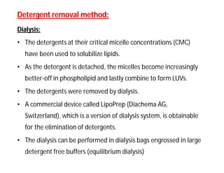 Detergent removal method:Detergent removal method:
Dialysis:
• The detergents at their critical micelle concentrations (CMC)
have been used to solubilize lipids.
• As the detergent is detached, the micelles become increasingly
better-off in phospholipid and lastly combine to form LUVs.
• The detergents were removed by dialysis.
• A commercial device called LipoPrep (Diachema AG,
Switzerland), which is a version of dialysis system, is obtainable
for the elimination of detergents.
• The dialysis can be performed in dialysis bags engrossed in large
detergent free buffers (equilibrium dialysis)
 