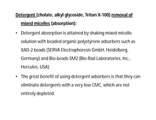 Detergent (cholate, alkyl glycoside, Triton X-100) removal of
mixed micelles (absorption):
• Detergent absorption is attained by shaking mixed micelle
solution with beaded organic polystyrene adsorbers such as
XAD-2 beads (SERVA Electrophoresis GmbH, Heidelberg,
Germany) and Bio-beads SM2 (Bio-Rad Laboratories, Inc.,
Hercules, USA).
• The great benefit of using detergent adsorbers is that they can
eliminate detergents with a very low CMC, which are not
entirely depleted.
 