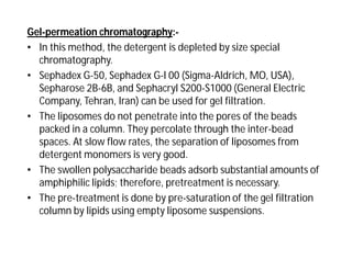 Gel-permeation chromatography:-
• In this method, the detergent is depleted by size special
chromatography.
• Sephadex G-50, Sephadex G-l 00 (Sigma-Aldrich, MO, USA),
Sepharose 2B-6B, and Sephacryl S200-S1000 (General Electric
Company, Tehran, Iran) can be used for gel filtration.
• The liposomes do not penetrate into the pores of the beads
packed in a column. They percolate through the inter-bead
spaces. At slow flow rates, the separation of liposomes from
detergent monomers is very good.
• The swollen polysaccharide beads adsorb substantial amounts of
amphiphilic lipids; therefore, pretreatment is necessary.
• The pre-treatment is done by pre-saturation of the gel filtration
column by lipids using empty liposome suspensions.
 