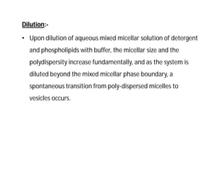 Dilution:-
• Upon dilution of aqueous mixed micellar solution of detergent
and phospholipids with buffer, the micellar size and the
polydispersity increase fundamentally, and as the system is
diluted beyond the mixed micellar phase boundary, a
spontaneous transition from poly-dispersed micelles to
vesicles occurs.
 