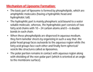 Mechanism of Liposome Formation:Mechanism of Liposome Formation:
• The basic part of liposome is formed by phospholipids, which are
amphiphilic molecules (having a hydrophilic head and
hydrophobic tail).
• The hydrophilic part is mainly phosphoric acid bound to a water
soluble molecule, whereas, the hydrophobic part consists of two
fatty acid chains with 10 – 24 carbon atoms and 0 – 6 double
bonds in each chain.
• When these phospholipids are dispersed in aqueous medium,
they form lamellar sheets by organizing in such a way that, the
polar head group faces outwards to the aqueous region while the
fatty acid groups face each other and finally form spherical/
vesicle like structures called as liposomes.
• The polar portion remains in contact with aqueous region along
with shielding of the non-polar part (which is oriented at an angle
to the membrane surface).
 