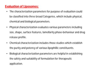 Evaluation of Liposomes:Evaluation of Liposomes:
• The characterization parameters for purpose of evaluation could
be classified into three broad Categories, which include physical,
chemical and biological parameters.
• Physical characterization evaluates various parameters including
size, shape, surface features, lamellarity phase-behaviour and drug
release profile.
• Chemical characterization includes those studies which establish
the purity and potency of various lipophillic constituents.
• Biological characterization parameters are helpful in establishing
the safety and suitability of formulation for therapeutic
application.
 