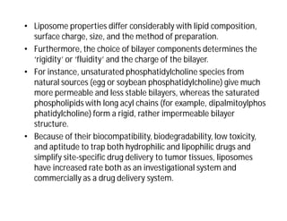 • Liposome properties differ considerably with lipid composition,
surface charge, size, and the method of preparation.
• Furthermore, the choice of bilayer components determines the
‘rigidity’ or ‘fluidity’ and the charge of the bilayer.
• For instance, unsaturated phosphatidylcholine species from
natural sources (egg or soybean phosphatidylcholine) give much
more permeable and less stable bilayers, whereas the saturated
phospholipids with long acyl chains (for example, dipalmitoylphos
phatidylcholine) form a rigid, rather impermeable bilayer
structure.
• Because of their biocompatibility, biodegradability, low toxicity,
and aptitude to trap both hydrophilic and lipophilic drugs and
simplify site-specific drug delivery to tumor tissues, liposomes
have increased rate both as an investigational system and
commercially as a drug delivery system.
 