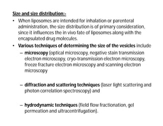 Size and size distribution:-
• When liposomes are intended for inhalation or parenteral
administration, the size distribution is of primary consideration,
since it influences the in vivo fate of liposomes along with the
encapsulated drug molecules.
• Various techniques of determining the size of the vesicles include
– microscopy (optical microscopy, negative stain transmission
electron microscopy, cryo-transmission electron microscopy,
freeze fracture electron microscopy and scanning electron
microscopy
– diffraction and scattering techniques (laser light scattering and
photon correlation spectroscopy) and
– hydrodynamic techniques (field flow fractionation, gel
permeation and ultracentrifugation).
 