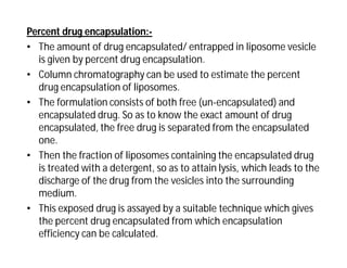 Percent drug encapsulation:-
• The amount of drug encapsulated/ entrapped in liposome vesicle
is given by percent drug encapsulation.
• Column chromatography can be used to estimate the percent
drug encapsulation of liposomes.
• The formulation consists of both free (un-encapsulated) and
encapsulated drug. So as to know the exact amount of drug
encapsulated, the free drug is separated from the encapsulated
one.
• Then the fraction of liposomes containing the encapsulated drug
is treated with a detergent, so as to attain lysis, which leads to the
discharge of the drug from the vesicles into the surrounding
medium.
• This exposed drug is assayed by a suitable technique which gives
the percent drug encapsulated from which encapsulation
efficiency can be calculated.
 