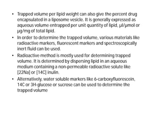• Trapped volume per lipid weight can also give the percent drug
encapsulated in a liposome vesicle. It is generally expressed as
aqueous volume entrapped per unit quantity of lipid, µl/µmol or
µg/mg of total lipid.
• In order to determine the trapped volume, various materials like
radioactive markers, fluorescent markers and spectroscopically
inert fluid can be used.
• Radioactive method is mostly used for determining trapped
volume. It is determined by dispersing lipid in an aqueous
medium containing a non-permeable radioactive solute like
[22Na] or [14C] inulin.
• Alternatively, water soluble markers like 6-carboxyfluorescein,
14C or 3H-glucose or sucrose can be used to determine the
trapped volume
 