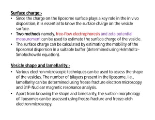 Surface charge:-
• Since the charge on the liposome surface plays a key role in the in vivo
disposition, it is essential to know the surface charge on the vesicle
surface.
• Two methods namely, free-flow electrophoresis and zeta potential
measurement can be used to estimate the surface charge of the vesicle.
• The surface charge can be calculated by estimating the mobility of the
liposomal dispersion in a suitable buffer (determined using Helmholtz–
Smolochowski equation).
Vesicle shape and lamellarity:-
• Various electron microscopic techniques can be used to assess the shape
of the vesicles. The number of bilayers present in the liposome, i.e.,
lamellarity can be determined using freeze fracture electron microscopy
and 31P-Nuclear magnetic resonance analysis.
• Apart from knowing the shape and lamellarity, the surface morphology
of liposomes can be assessed using freeze-fracture and freeze-etch
electron microscopy.
 