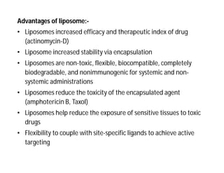 Advantages of liposome:-
• Liposomes increased efficacy and therapeutic index of drug
(actinomycin-D)
• Liposome increased stability via encapsulation
• Liposomes are non-toxic, flexible, biocompatible, completely
biodegradable, and nonimmunogenic for systemic and non-
systemic administrations
• Liposomes reduce the toxicity of the encapsulated agent
(amphotericin B, Taxol)
• Liposomes help reduce the exposure of sensitive tissues to toxic
drugs
• Flexibility to couple with site-specific ligands to achieve active
targeting
 
