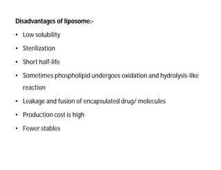 Disadvantages of liposome:-
• Low solubility
• Sterilization
• Short half-life
• Sometimes phospholipid undergoes oxidation and hydrolysis-like
reaction
• Leakage and fusion of encapsulated drug/ molecules
• Production cost is high
• Fewer stables
 