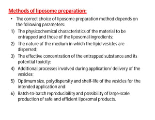 Methods of liposome preparation:Methods of liposome preparation:
• The correct choice of liposome preparation method depends on
the following parameters:
1) The physicochemical characteristics of the material to be
entrapped and those of the liposomal ingredients;
2) The nature of the medium in which the lipid vesicles are
dispersed;
3) The effective concentration of the entrapped substance and its
potential toxicity;
4) Additional processes involved during application/ delivery of the
vesicles;
5) Optimum size, polydispersity and shelf-life of the vesicles for the
intended application and
6) Batch-to-batch reproducibility and possibility of large-scale
production of safe and efficient liposomal products.
 