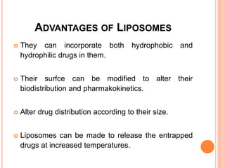 Advantages of LiposomesThey can incorporate both hydrophobic and hydrophilic drugs in them.Their surfce can be modified to alter their biodistribution and pharmakokinetics.Alter drug distribution according to their size.Liposomes can be made to release the entrapped drugs at increased temperatures.