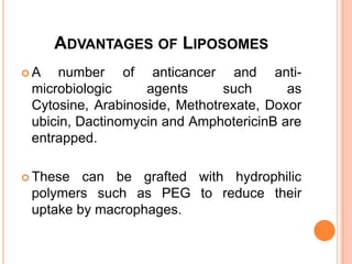 Advantages of LiposomesA number of anticancer and anti-microbiologic agents such as Cytosine, Arabinoside, Methotrexate, Doxorubicin, Dactinomycin and AmphotericinB are entrapped.These can be grafted with hydrophilic polymers such as PEG to reduce their uptake by macrophages.
