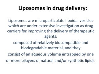Liposomes in drug delivery:
 Liposomes are microparticulate lipoidal vesicles
 which are under extensive investigation as drug
carriers for improving the delivery of therapeutic
                      agents.
    composed of relatively biocompatible and
         biodegradable material, and they
 consist of an aqueous volume entrapped by one
or more bilayers of natural and/or synthetic lipids.
 
