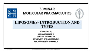 SEMINAR
MOLECULAR PHARMACEUTICS
LIPOSOMES- INTRODUCTION AND
TYPES
SUBMITTED BY,
ARDRA KRISHNA P V
MPHARM 2ND SEMESTER
DEPARTMENT OF PHARMACEUTICS
KMCH COLLEGE OF PHARMACY
12-07-2022 Department of Pharmaceutics, KMCH College OF Pharmacy 1
 