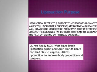 Liposuction Purpose Liposuction refers to a surgery that removes unwanted fat and makes you look more confident, attractive and beautiful. The main idea behind liposuction surgery is that it decreases or lessens the localized fat deposits that cannot be removed with the help of dieting or physical exercises.  Dr. Kris Reddy FACS, West Palm Beach liposuction expert and South Florida Board certified plastic surgeon, utilizes liposuction  to improve body proportion and contours. 