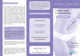SUMMARY
Liposuction is a commonly performed
body-contouring procedure which improves
the shape of your body and your self-
confidence.
A patient guide
to understanding
Liposuction
North Shore Cosmetic Surgery is a group of Plastic
Surgeons dedicated to providing a high standard
of service to the North Shore.
All members are Fellows of the Royal Australian
College of Surgeons, Australian Society of Plastic
Surgeons and Australian Society of Aesthetic
Plastic Surgeons, and have been trained to the
highest possible standards.
AFTER THE SURGERY
After liposuction a compression garment must be
worn for 4-6 weeks to minimise the bruising and
swelling and help produce an even contour. For
areas on the abdomen, thighs or buttocks this
garment is like a girdle, and can be worn under
normal clothes. Resting quietly in the first few days
will also minimise the bruising and swelling. The
areas will feel tight and bruised, however most
people do not find the operation very painful.
Recovery times vary with most people being able to
return to normal everyday activities including driving
within 7-10 days. It is important to restrict heavier
activities including heavy lifting, exercise and gym
work for 2-3 weeks.
North Shore Cosmetic Surgery provides a
comprehensive range of cosmetic and
reconstructive plastic surgery procedures,
as well as a full range of the latest skin care,
lasers and aesthetic treatments.
www.infinityskin.com.au
Prepared by
Dr Charles Cope
MBBS BSc(Med) FRACS
PRACTICE LOCATIONS
Dr Charles Cope
Level 1, 357 Military Rd
Mosman 2088
Suite 507 SAN Clinic
Wahroonga 2076
www.drcharlescope.com.au
Ph: (02) 9908 3033
 