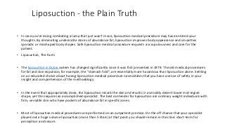 Liposuction - the Plain Truth
• In case you're doing combating a lump that just won't move, liposuction medical procedure may have entered your
thoughts. By eliminating undesirable stores of abundance fat, liposuction improves body appearance and smoothes
sporadic or misshaped body shapes. Safe liposuction medical procedure requests a scrupulousness and care for the
patient.
• Liposuction, The Facts
• The liposuction in Dubai system has changed significantly since it was first presented in 1979. The old medical procedures
for fat and skin expulsion, for example, the "stomach fold", are essentially more hazardous than liposuction alone. Settling
on an educated choice about having liposuction medical procedure necessitates that you have a sense of safety in your
insight and comprehension of the methodology.
• In the event that appropriately done, the liposuction recoils the skin and results in a sensibly decent lower mid-region
shape, yet this requires an accomplished specialist. The best contender for liposuction are ordinary weight individuals with
firm, versatile skin who have pockets of abundance fat in specific zones.
• Most of liposuction medical procedures are performed on an outpatient premise. On the off chance that your specialist
played out a huge volume liposuction (more than 5 liters) at that point you should remain in the clinic short-term for
perception and secure.
 