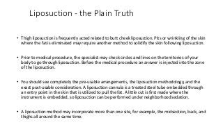 Liposuction - the Plain Truth
• Thigh liposuction is frequently acted related to butt cheek liposuction. Pits or wrinkling of the skin
where the fat is eliminated may require another method to solidify the skin following liposuction.
• Prior to medical procedure, the specialist may check circles and lines on the territories of your
body to go through liposuction. Before the medical procedure an answer is injected into the zone
of the liposuction.
• You should see completely the pre-usable arrangements, the liposuction methodology, and the
exact post-usable consideration. A liposuction cannula is a treated steel tube embedded through
an entry point in the skin that is utilized to pull the fat. A little cut is first made where the
instrument is embedded, so liposuction can be performed under neighborhood sedation.
• A liposuction method may incorporate more than one site, for example, the midsection, back, and
thighs all around the same time.
 