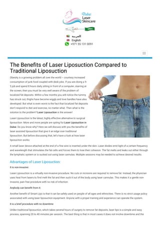 ‫ا‬‫ﻟ‬‫ﻌ‬‫ﺮ‬‫ﺑ‬‫ﻴ‬‫ﺔ‬
English
+971 55 131 0091
The Benefits of Laser Liposuction Compared to
Traditional Liposuction
Obesity is a growing problem all over the world – courtesy increased
consumption of junk food coupled with desk jobs. If you are doing a 9-
5 job and spend 8 hours daily sitting in front of a computer, starring at
the screen, then you must be very well aware of the problem of
localized fat deposits. Within a few months you will notice the tummy
has struck out, thighs have become wiggly and love handles have also
developed. But what is even worst is the fact that localized fat deposits
don’t respond to diet and exercise, no matter what. Then what is the
solution to the problem? Laser Liposuction is the answer!
Laser Liposuction is the latest, highly effective alternative to surgical
liposuction. More and more people are opting for Laser Liposuction in
Dubai. Do you know why? Here we will discuss with you the benefits of
laser assisted liposuction that give it an edge over traditional
liposuction. But before discussing that, let’s have a look at how laser
liposuction works:
A small laser device attached at the end of a fine wire is inserted under the skin. Laser diodes emit light of a certain frequency
and wavelength that stimulates the fat cells and forces them to lose their cohesion. The fat melts and leaks out either through
the lymphatic system or is sucked out using laser cannulas. Multiple sessions may be needed to achieve desired results.
Advantages of Laser Liposuction:
It is non-invasive:
Laser Liposuction is a virtually non-invasive procedure. No cuts or incisions are required to remove fat. Instead, the physician
uses heat from lasers to first melt the fat and then suck it out of the body using laser cannulas. This makes it a gentle non-
invasive, pain free procedure with no risk of infection.
Anybody can benefit from it:
Another benefit of Smart Lipo is that it can be safely used on people of all ages and ethnicities. There is no strict usage policy
associated with using laser liposuction equipment. Anyone with a proper training and experience can operate the system.
It is a brief procedure with no downtime
Unlike traditional liposuction, which takes several hours of surgery to remove fat deposits, laser lipo is a simple and easy
process, spanning 20 to 40 minutes per session. The best thing is that in most cases it does not involve downtime and the
 