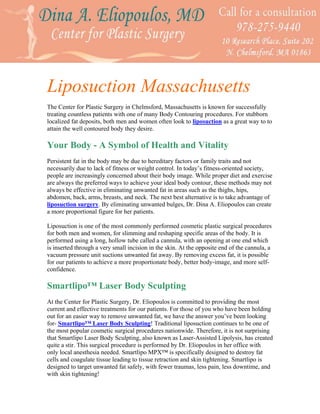 Liposuction Massachusetts
The Center for Plastic Surgery in Chelmsford, Massachusetts is known for successfully
treating countless patients with one of many Body Contouring procedures. For stubborn
localized fat deposits, both men and women often look to liposuction as a great way to to
attain the well contoured body they desire.

Your Body - A Symbol of Health and Vitality
Persistent fat in the body may be due to hereditary factors or family traits and not
necessarily due to lack of fitness or weight control. In today’s fitness-oriented society,
people are increasingly concerned about their body image. While proper diet and exercise
are always the preferred ways to achieve your ideal body contour, these methods may not
always be effective in eliminating unwanted fat in areas such as the thighs, hips,
abdomen, back, arms, breasts, and neck. The next best alternative is to take advantage of
liposuction surgery. By eliminating unwanted bulges, Dr. Dina A. Eliopoulos can create
a more proportional figure for her patients.

Liposuction is one of the most commonly performed cosmetic plastic surgical procedures
for both men and women, for slimming and reshaping specific areas of the body. It is
performed using a long, hollow tube called a cannula, with an opening at one end which
is inserted through a very small incision in the skin. At the opposite end of the cannula, a
vacuum pressure unit suctions unwanted fat away. By removing excess fat, it is possible
for our patients to achieve a more proportionate body, better body-image, and more self-
confidence.

Smartlipo™ Laser Body Sculpting
At the Center for Plastic Surgery, Dr. Eliopoulos is committed to providing the most
current and effective treatments for our patients. For those of you who have been holding
out for an easier way to remove unwanted fat, we have the answer you’ve been looking
for- Smartlipo™ Laser Body Sculpting! Traditional liposuction continues to be one of
the most popular cosmetic surgical procedures nationwide. Therefore, it is not surprising
that Smartlipo Laser Body Sculpting, also known as Laser-Assisted Lipolysis, has created
quite a stir. This surgical procedure is performed by Dr. Eliopoulos in her office with
only local anesthesia needed. Smartlipo MPX™ is specifically designed to destroy fat
cells and coagulate tissue leading to tissue retraction and skin tightening. Smartlipo is
designed to target unwanted fat safely, with fewer traumas, less pain, less downtime, and
with skin tightening!
 