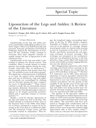 Special Topic
Liposuction of the Legs and Ankles: A Review
of the Literature
Frederick G. Weniger, M.D., M.B.A., Jay W. Calvert, M.D., and E. Douglas Newton, M.D.
Pittsburgh, Pa.; and Orange, Calif.
A TABOO PROCEDURE
Lipodystrophy of the legs and ankles pre-
sents a particularly challenging problem in aes-
thetic surgery. This is true both historically and
presently. Anatomic peculiarities and technical
challenges delayed the development of treat-
ment for this condition. Today, attempts to
overcome these same obstacles continue to
rapidly change the face of liposuction in this
anatomical area.
Lipodystrophy of the legs and ankles is dis-
tressing to patients for several reasons. This
condition, which is mostly limited to female
patients and usually appears during the emo-
tionally vulnerable time of adolescence,1,2
tends to make patients look heavier than they
are. The problem is seen in all ethnic groups.3
The appearance of the leg may be so ill defined
as to cause the patient severe psychological
pain and loss of self-esteem. Legs and ankles
are frequently not camouflaged by clothing
and are therefore among the more conspicu-
ous areas of lipodystrophy.3–5
These factors
combine to make this an emotionally frustrat-
ing cosmetic deformity. Frustration is exacer-
bated by the fact that lipodystrophy in this area
appears to be largely genetically predeter-
mined and is especially resistant to exercise
and diet.1,2,6
Despite a need for therapy, liposuction of
the legs and ankles was slow to develop. The
earliest attempt at treatment of these areas in
the literature dates to the 1920s, when Dujar-
rier in France attempted to remove fat by cu-
rettage in the lower legs of a well-known balle-
rina. He transected a major artery, and this
eventually resulted in amputation.7
Thus be-
gan the long-lived stigma surrounding lipec-
tomy of the leg. In 1964, another surgeon,
Schrudde of Cologne, attempted to remove
such fat in his patients by curettage. Despite
several good results, he reported skin necrosis
in four of 15 patients in his series.4,1
In 1977,
Fischer and Fischer presented the new lipec-
tomy technique of suction curettage.8
This
technique was attempted in the trochanteric
areas but was abandoned because it left lym-
phorrhea, large cavities filled with lymph and
serum, and terrible secondary sagging deformi-
ties over the affected areas.9
After disappointing experiences with closed
curettage and closed suction curettage in the
early 1970s, the modern era of lipectomy be-
gan in 1977 with Illouz in Europe.7,9,10
The first
U.S. experience was in 1981, when American
physicians of various specialties observed the
new technique of suction lipectomy in France.2
Liposuction is now one of the most common
cosmetic procedures,2
but the growth of this
modality in the specific areas of the legs and
ankles lagged behind. By the late 1980s, the
legs and ankles were being treated more fre-
quently, but large numbers of successful cases
were not reported until 1989 and 1990.4
The ignition of the lipectomy wildfire by
Illouz’s development of blunt liposuction tech-
niques in 1978 resurrected the stigmata associ-
ated with circumferential lipectomy of the legs
and ankles.7
The procedure had been por-
trayed as “fraught with complications and of
limited benefit.”2
Others have said that lipo-
plasty of these areas frequently combines high
expectations with, at best, modest results.4,11
Thus, early on, it became clear that liposuction
From the Division of Plastic Surgery, University of Pittsburgh School of Medicine; Aesthetic and Plastic Surgery Institute, University of California
Irvine; and Division of Plastic Surgery, The Western Pennsylvania Hospital. Received for publication July 12, 2002; revised August 4, 2003.
DOI: 10.1097/01.PRS.0000117299.55812.2E
1771
 